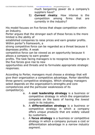 GAUTAM SINGH, HOSPITALITY TRAINER, www.educatererindia.com , info.gautam94@gmail.com
much bargaining power do a company’s
suppliers have?
5) Current rivalry. How intense is the
competition among firms that are
currently in the industry?
His model focuses on five forces that shape competition within
an Industry.
Porter argues that the stronger each of these forces is the more
limited is the ability of
established companies to raise prices and earn greater profits.
Within porter‟s framework, a
strong competitive force can be regarded as a threat because it
depresses profits. A weak
competitive force can be viewed as an opportunity because it
allows a company to earn greater
profits. The task facing managers is to recognize how changes in
the five forces give rise to new
opportunities and threats and to formulate appropriate strategic
responses.
According to Porter, managers must choose a strategy that will
give their organization a competitive advantage. Porter identifies
three generic competitive strategies. Which strategy managers
select depends on the organization’s strengths and core
competencies and the particular weaknesses of its
competitor(s).
a. A cost leadership strategy is a business or
competitive strategy in which the organization
competes on the basis of having the lowest
costs in its industry.
b. A differentiation strategy is a business or
competitive strategy in which a company
offers unique products that are widely valued
by customers.
c. A focus strategy is a business or competitive
strategy in which a company pursues a cost or
differentiation advantage in a narrow industry
segment.
 