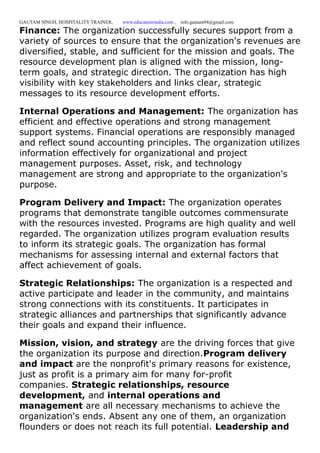GAUTAM SINGH, HOSPITALITY TRAINER, www.educatererindia.com , info.gautam94@gmail.com
Finance: The organization successfully secures support from a
variety of sources to ensure that the organization's revenues are
diversified, stable, and sufficient for the mission and goals. The
resource development plan is aligned with the mission, long-
term goals, and strategic direction. The organization has high
visibility with key stakeholders and links clear, strategic
messages to its resource development efforts.
Internal Operations and Management: The organization has
efficient and effective operations and strong management
support systems. Financial operations are responsibly managed
and reflect sound accounting principles. The organization utilizes
information effectively for organizational and project
management purposes. Asset, risk, and technology
management are strong and appropriate to the organization's
purpose.
Program Delivery and Impact: The organization operates
programs that demonstrate tangible outcomes commensurate
with the resources invested. Programs are high quality and well
regarded. The organization utilizes program evaluation results
to inform its strategic goals. The organization has formal
mechanisms for assessing internal and external factors that
affect achievement of goals.
Strategic Relationships: The organization is a respected and
active participate and leader in the community, and maintains
strong connections with its constituents. It participates in
strategic alliances and partnerships that significantly advance
their goals and expand their influence.
Mission, vision, and strategy are the driving forces that give
the organization its purpose and direction.Program delivery
and impact are the nonprofit's primary reasons for existence,
just as profit is a primary aim for many for-profit
companies. Strategic relationships, resource
development, and internal operations and
management are all necessary mechanisms to achieve the
organization's ends. Absent any one of them, an organization
flounders or does not reach its full potential. Leadership and
 