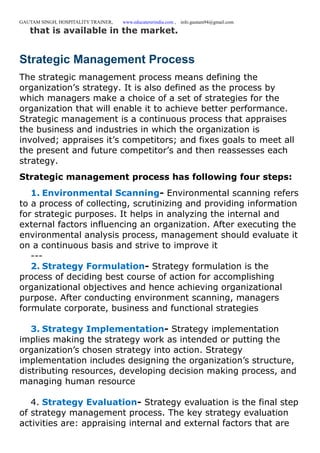 GAUTAM SINGH, HOSPITALITY TRAINER, www.educatererindia.com , info.gautam94@gmail.com
that is available in the market.
Strategic Management Process
The strategic management process means defining the
organization’s strategy. It is also defined as the process by
which managers make a choice of a set of strategies for the
organization that will enable it to achieve better performance.
Strategic management is a continuous process that appraises
the business and industries in which the organization is
involved; appraises it’s competitors; and fixes goals to meet all
the present and future competitor’s and then reassesses each
strategy.
Strategic management process has following four steps:
1. Environmental Scanning- Environmental scanning refers
to a process of collecting, scrutinizing and providing information
for strategic purposes. It helps in analyzing the internal and
external factors influencing an organization. After executing the
environmental analysis process, management should evaluate it
on a continuous basis and strive to improve it
---
2. Strategy Formulation- Strategy formulation is the
process of deciding best course of action for accomplishing
organizational objectives and hence achieving organizational
purpose. After conducting environment scanning, managers
formulate corporate, business and functional strategies
3. Strategy Implementation- Strategy implementation
implies making the strategy work as intended or putting the
organization’s chosen strategy into action. Strategy
implementation includes designing the organization’s structure,
distributing resources, developing decision making process, and
managing human resource
4. Strategy Evaluation- Strategy evaluation is the final step
of strategy management process. The key strategy evaluation
activities are: appraising internal and external factors that are
 