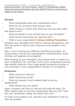GAUTAM SINGH, HOSPITALITY TRAINER, www.educatererindia.com , info.gautam94@gmail.com
external factors. For this reason, SWOT is sometimes called
Internal-External Analysis and the SWOT Matrix is sometimes
called an IE Matrix.
Strengths
 What advantages does your organization have?
 What do you do better than anyone else?
 What unique or lowest-cost resources can you draw upon
that others can't?
 What do people in your market see as your strengths?
 What factors mean that you "get the sale"?
 What is your organization's Unique Selling Proposition
Consider your strengths from both an internal perspective, and
from the point of view of your customers and people in your
market.
Also, if you're having any difficulty identifying strengths, try
writing down a list of your organization's characteristics. Some
of these will hopefully be strengths!
When looking at your strengths, think about them in relation to
your competitors. For example, if all of your competitors provide
high quality products, then a high quality production process is
not a strength in your organization's market, it's a necessity
Weaknesses
 What could you improve?
 What should you avoid?
 What are people in your market likely to see as
weaknesses?
 What factors lose you sales?
Again, consider this from an internal and external basis: Do
other people seem to perceive weaknesses that you don't see?
Are your competitors doing any better than you?
It's best to be realistic now, and face any unpleasant truths as
soon as possible.
 