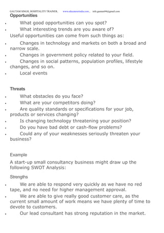 GAUTAM SINGH, HOSPITALITY TRAINER, www.educatererindia.com , info.gautam94@gmail.com
Opportunities
 What good opportunities can you spot?
 What interesting trends are you aware of?
Useful opportunities can come from such things as:
 Changes in technology and markets on both a broad and
narrow scale.
 Changes in government policy related to your field.
 Changes in social patterns, population profiles, lifestyle
changes, and so on.
 Local events
Threats
 What obstacles do you face?
 What are your competitors doing?
 Are quality standards or specifications for your job,
products or services changing?
 Is changing technology threatening your position?
 Do you have bad debt or cash-flow problems?
 Could any of your weaknesses seriously threaten your
business?
Example
A start-up small consultancy business might draw up the
following SWOT Analysis:
Strengths
 We are able to respond very quickly as we have no red
tape, and no need for higher management approval.
 We are able to give really good customer care, as the
current small amount of work means we have plenty of time to
devote to customers.
 Our lead consultant has strong reputation in the market.
 