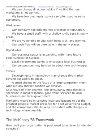 GAUTAM SINGH, HOSPITALITY TRAINER, www.educatererindia.com , info.gautam94@gmail.com
 We can change direction quickly if we find that our
marketing is not working.
 We have low overheads, so we can offer good value to
customers.
Weaknesses
 Our company has little market presence or reputation.
 We have a small staff, with a shallow skills base in many
areas.
 We are vulnerable to vital staff being sick, and leaving.
 Our cash flow will be unreliable in the early stages.
Opportunities
 Our business sector is expanding, with many future
opportunities for success.
 Local government wants to encourage local businesses.
 Our competitors may be slow to adopt new technologies.
Threats
 Developments in technology may change this market
beyond our ability to adapt.
 A small change in the focus of a large competitor might
wipe out any market position we achieve.
As a result of their analysis, the consultancy may decide to
specialize in rapid response, good value services to local
businesses and local government.
Marketing would be in selected local publications to get the
greatest possible market presence for a set advertising budget,
and the consultancy should keep up-to-date with changes in
technology where possible.
The McKinsey 7S Framework
How well your organization is positioned to achieve its intended
objective?
 