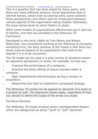 GAUTAM SINGH, HOSPITALITY TRAINER, www.educatererindia.com , info.gautam94@gmail.com
This is a question that has been asked for many years, and
there are many different answers. Some approaches look at
internal factors, others look at external ones, some combine
these perspectives, and others look for congruence between
various aspects of the organization being studied. Ultimately,
the issue comes down to which factors to study.
While some models of organizational effectiveness go in and out
of fashion, one that has persisted is the McKinsey 7S
framework.
Developed in the early 1980s by Tom Peters and Robert
Waterman, two consultants working at the McKinsey & Company
consulting firm, the basic premise of the model is that there are
seven internal aspects of an organization that need to be
aligned if it is to be successful.
The 7S model can be used in a wide variety of situations where
an alignment perspective is useful, for example, to help you:
 Improve the performance of a company.
 Examine the likely effects of future changes within a
company.
 Align departments and processes during a merger or
acquisition.
 Determine how best to implement a proposed strategy.
The McKinsey 7S model can be applied to elements of a team or
a project as well. The alignment issues apply, regardless of how
you decide to define the scope of the areas you study.
The Seven Elements
The McKinsey 7S model involves seven interdependent factors
which are categorized as either "hard" or "soft" elements
 