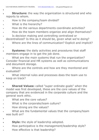 GAUTAM SINGH, HOSPITALITY TRAINER, www.educatererindia.com , info.gautam94@gmail.com

 Structure: the way the organization is structured and who
reports to whom.
 How is the company/team divided?
 What is the hierarchy?
 How do the various departments coordinate activities?
 How do the team members organize and align themselves?
 Is decision making and controlling centralized or
decentralized? Is this as it should be, given what we're doing?
 Where are the lines of communication? Explicit and implicit?

 Systems: the daily activities and procedures that staff
members engage in to get the job done.
 What are the main systems that run the organization?
Consider financial and HR systems as well as communications
and document storage.
 Where are the controls and how are they monitored and
evaluated?
 What internal rules and processes does the team use to
keep on track?

 Shared Values: called "super ordinate goals" when the
model was first developed, these are the core values of the
company that are evidenced in the corporate culture and the
general work ethic.
 What are the core values?
 What is the corporate/team culture?
 How strong are the values?
 What are the fundamental values that the company/team
was built on?

 Style: the style of leadership adopted.
 How participative is the management/leadership style?
 How effective is that leadership?
 