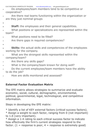 GAUTAM SINGH, HOSPITALITY TRAINER, www.educatererindia.com , info.gautam94@gmail.com
 Do employees/team members tend to be competitive or
cooperative?
 Are there real teams functioning within the organization or
are they just nominal groups

 Staff: the employees and their general capabilities.
 What positions or specializations are represented within the
team?
 What positions need to be filled?
 Are there gaps in required competencies?

 Skills: the actual skills and competencies of the employees
working for the company.
 What are the strongest skills represented within the
company/team?
 Are there any skills gaps?
 What is the company/team known for doing well?
 Do the current employees/team members have the ability
to do the job?
 How are skills monitored and assessed?
External Factor Evaluation Matrix
The EFE matrix allows strategies to summarize and evaluate
economic, social, cultural, demographic, environmental,
political, governmental, legal, technological, and competitive
information.
Steps in developing the EFE matrix:
* Identify a list of KEY external factors (critical success factors).
* Assign a weight to each factor, ranging from 0 (not important)
to 1.0 (very important).
* Assign a 1-4 rating to each critical success factor to indicate
how effectively the firm’s current strategies respond to the
factor. (1 = response is poor, 4 = response is extremely good)
 