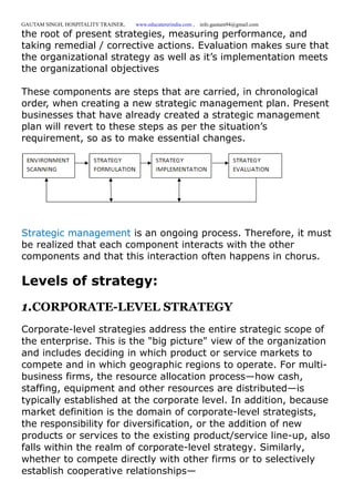 GAUTAM SINGH, HOSPITALITY TRAINER, www.educatererindia.com , info.gautam94@gmail.com
the root of present strategies, measuring performance, and
taking remedial / corrective actions. Evaluation makes sure that
the organizational strategy as well as it’s implementation meets
the organizational objectives
These components are steps that are carried, in chronological
order, when creating a new strategic management plan. Present
businesses that have already created a strategic management
plan will revert to these steps as per the situation’s
requirement, so as to make essential changes.
Strategic management is an ongoing process. Therefore, it must
be realized that each component interacts with the other
components and that this interaction often happens in chorus.
Levels of strategy:
1.CORPORATE-LEVEL STRATEGY
Corporate-level strategies address the entire strategic scope of
the enterprise. This is the "big picture" view of the organization
and includes deciding in which product or service markets to
compete and in which geographic regions to operate. For multi-
business firms, the resource allocation process—how cash,
staffing, equipment and other resources are distributed—is
typically established at the corporate level. In addition, because
market definition is the domain of corporate-level strategists,
the responsibility for diversification, or the addition of new
products or services to the existing product/service line-up, also
falls within the realm of corporate-level strategy. Similarly,
whether to compete directly with other firms or to selectively
establish cooperative relationships—
 