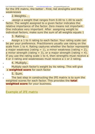 GAUTAM SINGH, HOSPITALITY TRAINER, www.educatererindia.com , info.gautam94@gmail.com
for the IFE matrix, the better . First, list strengths and then
weaknesses
 2.Weights...
 .assign a weight that ranges from 0.00 to 1.00 to each
factor. The weight assigned to a given factor indicates the
relative importance of the factor. Zero means not important.
One indicates very important After assigning weight to
individual factors, make sure the sum of all weights equals 1
 3. Rating...
 Assign a 1 to X rating to each factor. Your rating scale can
be per your preference. Practitioners usually use rating on the
scale from 1 to 4. Rating captures whether the factor represents
a major weakness (rating = 1), a minor weakness (rating = 2),
a minor strength (rating = 3), or a major strength (rating = 4).
If you use the rating scale 1 to 4, then strengths must receive a
4 or 3 rating and weaknesses must receive a 1 or 2 rating.
 4. Multiply..
 Multiply each factor's weight by its rating. This will give
a weighted score for each factor
 5. Sum.
 The last step in constructing the IFE matrix is to sum the
weighted scores for each factor. This provides the total
weighted score for your business.
Example of IFE matrix
 