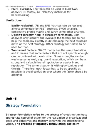 GAUTAM SINGH, HOSPITALITY TRAINER, www.educatererindia.com , info.gautam94@gmail.com
 Multi-purpose. The tools can be used to build SWOT
analysis, IE matrix, GE-McKinsey matrix or for
benchmarking.
Limitations
 Easily replaced. IFE and EFE matrices can be replaced
almost completely by PEST analysis, SWOT analysis,
competitive profile matrix and partly some other analysis.
 Doesn’t directly help in strategy formation. Both
analyses only identify and evaluate the factors but do not
help the company directly in determining the next strategic
move or the best strategy. Other strategy tools have to be
used for that.
 Too broad factors. SWOT matrix has the same limitation
and it means that some factors that are not specific enough
can be confused with each other. Some strengths can be
weaknesses as well, e.g. brand reputation, which can be a
strong and valuable brand reputation or a poor brand
reputation. The same situation is with opportunities and
threats. Therefore, each factor has to be as specific as
possible to avoid confusion over where the factor should be
assigned.
Unit -5
Strategy Formulation
Strategy formulation refers to the process of choosing the most
appropriate course of action for the realization of organizational
goals and objectives and thereby achieving the organizational
vision. The process of strategy formulation basically
 