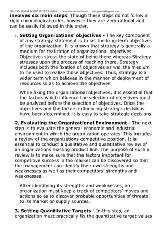 GAUTAM SINGH, HOSPITALITY TRAINER, www.educatererindia.com , info.gautam94@gmail.com
involves six main steps. Though these steps do not follow a
rigid chronological order, however they are very rational and
can be easily followed in this order.
1. Setting Organizations’ objectives - The key component
of any strategy statement is to set the long-term objectives
of the organization. It is known that strategy is generally a
medium for realization of organizational objectives.
Objectives stress the state of being there whereas Strategy
stresses upon the process of reaching there. Strategy
includes both the fixation of objectives as well the medium
to be used to realize those objectives. Thus, strategy is a
wider term which believes in the manner of deployment of
resources so as to achieve the objectives
While fixing the organizational objectives, it is essential that
the factors which influence the selection of objectives must
be analyzed before the selection of objectives. Once the
objectives and the factors influencing strategic decisions
have been determined, it is easy to take strategic decisions.
2. Evaluating the Organizational Environment - The next
step is to evaluate the general economic and industrial
environment in which the organization operates. This includes
a review of the organizations competitive position. It is
essential to conduct a qualitative and quantitative review of
an organizations existing product line. The purpose of such a
review is to make sure that the factors important for
competitive success in the market can be discovered so that
the management can identify their own strengths and
weaknesses as well as their competitors’ strengths and
weaknesses.
After identifying its strengths and weaknesses, an
organization must keep a track of competitors’ moves and
actions so as to discover probable opportunities of threats
to its market or supply sources.
3. Setting Quantitative Targets - In this step, an
organization must practically fix the quantitative target values
 