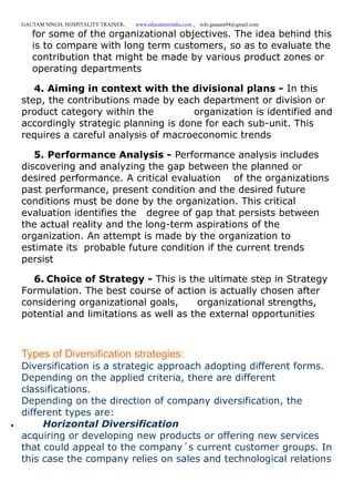 GAUTAM SINGH, HOSPITALITY TRAINER, www.educatererindia.com , info.gautam94@gmail.com
for some of the organizational objectives. The idea behind this
is to compare with long term customers, so as to evaluate the
contribution that might be made by various product zones or
operating departments
4. Aiming in context with the divisional plans - In this
step, the contributions made by each department or division or
product category within the organization is identified and
accordingly strategic planning is done for each sub-unit. This
requires a careful analysis of macroeconomic trends
5. Performance Analysis - Performance analysis includes
discovering and analyzing the gap between the planned or
desired performance. A critical evaluation of the organizations
past performance, present condition and the desired future
conditions must be done by the organization. This critical
evaluation identifies the degree of gap that persists between
the actual reality and the long-term aspirations of the
organization. An attempt is made by the organization to
estimate its probable future condition if the current trends
persist
6. Choice of Strategy - This is the ultimate step in Strategy
Formulation. The best course of action is actually chosen after
considering organizational goals, organizational strengths,
potential and limitations as well as the external opportunities
Types of Diversification strategies:
Diversification is a strategic approach adopting different forms.
Depending on the applied criteria, there are different
classifications.
Depending on the direction of company diversification, the
different types are:
 Horizontal Diversification
acquiring or developing new products or offering new services
that could appeal to the company´s current customer groups. In
this case the company relies on sales and technological relations
 