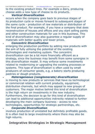 GAUTAM SINGH, HOSPITALITY TRAINER, www.educatererindia.com , info.gautam94@gmail.com
to the existing product lines. For example a dairy, producing
cheese adds a new type of cheese to its products.
 Vertical Diversification
occurs when the company goes back to previous stages of
its production cycle or moves forward to subsequent stages of
the same cycle - production of raw materials or distribution of
the final product. For example, if you have a company that does
reconstruction of houses and offices and you start selling paints
and other construction materials for use in this business. This
kind of diversification may also guarantee a regular supply of
materials with better quality and lower prices.
 Concentric Diversification
enlarging the production portfolio by adding new products with
the aim of fully utilising the potential of the existing
technologies and marketing system. The concentric
diversification can be a lot more financially efficient as a
strategy, since the business may benefit from some synergies in
this diversification model. It may enforce some investments
related to modernizing or upgrading the existing processes or
systems. This type of diversification is often used by small
producers of consumer goods, e.g. a bakery starts producing
pastries or dough products.
 Heterogeneous (conglomerate) diversification
is moving to new products or services that have no technological
or commercial relation with current products, equipment,
distribution channels, but which may appeal to new groups of
customers. The major motive behind this kind of diversification
is the high return on investments in the new industry.
Furthermore, the decision to go for this kind of diversification
can lead to additional opportunities indirectly related to further
developing the main company business - access to new
technologies, opportunities for strategic partnerships, etc.
 Corporate Diversification
involves production of unrelated but definitely profitable goods.
It is often tied to large investments where there may also be
high returns.
Integrative Strategies in Strategic Management
 