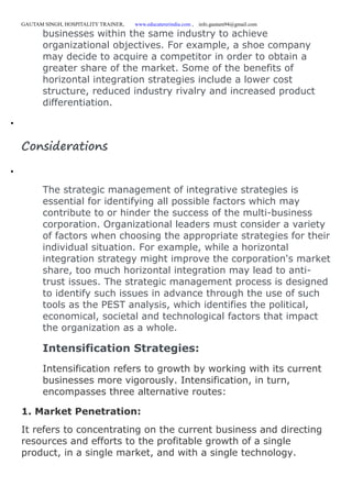 GAUTAM SINGH, HOSPITALITY TRAINER, www.educatererindia.com , info.gautam94@gmail.com
businesses within the same industry to achieve
organizational objectives. For example, a shoe company
may decide to acquire a competitor in order to obtain a
greater share of the market. Some of the benefits of
horizontal integration strategies include a lower cost
structure, reduced industry rivalry and increased product
differentiation.

Considerations

The strategic management of integrative strategies is
essential for identifying all possible factors which may
contribute to or hinder the success of the multi-business
corporation. Organizational leaders must consider a variety
of factors when choosing the appropriate strategies for their
individual situation. For example, while a horizontal
integration strategy might improve the corporation's market
share, too much horizontal integration may lead to anti-
trust issues. The strategic management process is designed
to identify such issues in advance through the use of such
tools as the PEST analysis, which identifies the political,
economical, societal and technological factors that impact
the organization as a whole.
Intensification Strategies:
Intensification refers to growth by working with its current
businesses more vigorously. Intensification, in turn,
encompasses three alternative routes:
1. Market Penetration:
It refers to concentrating on the current business and directing
resources and efforts to the profitable growth of a single
product, in a single market, and with a single technology.
 