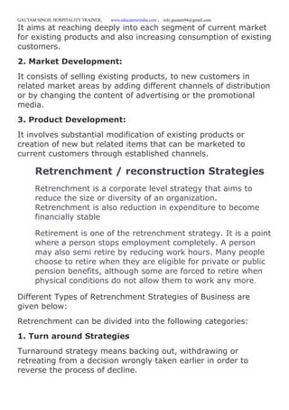 GAUTAM SINGH, HOSPITALITY TRAINER, www.educatererindia.com , info.gautam94@gmail.com
It aims at reaching deeply into each segment of current market
for existing products and also increasing consumption of existing
customers.
2. Market Development:
It consists of selling existing products, to new customers in
related market areas by adding different channels of distribution
or by changing the content of advertising or the promotional
media.
3. Product Development:
It involves substantial modification of existing products or
creation of new but related items that can be marketed to
current customers through established channels.
Retrenchment / reconstruction Strategies
Retrenchment is a corporate level strategy that aims to
reduce the size or diversity of an organization.
Retrenchment is also reduction in expenditure to become
financially stable
Retirement is one of the retrenchment strategy. It is a point
where a person stops employment completely. A person
may also semi retire by reducing work hours. Many people
choose to retire when they are eligible for private or public
pension benefits, although some are forced to retire when
physical conditions do not allow them to work any more.
Different Types of Retrenchment Strategies of Business are
given below:
Retrenchment can be divided into the following categories:
1. Turn around Strategies
Turnaround strategy means backing out, withdrawing or
retreating from a decision wrongly taken earlier in order to
reverse the process of decline.
 