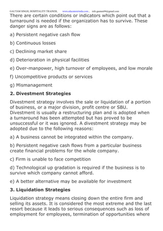 GAUTAM SINGH, HOSPITALITY TRAINER, www.educatererindia.com , info.gautam94@gmail.com
There are certain conditions or indicators which point out that a
turnaround is needed if the organization has to survive. These
danger signs are as follows:
a) Persistent negative cash flow
b) Continuous losses
c) Declining market share
d) Deterioration in physical facilities
e) Over-manpower, high turnover of employees, and low morale
f) Uncompetitive products or services
g) Mismanagement
2. Divestment Strategies
Divestment strategy involves the sale or liquidation of a portion
of business, or a major division, profit centre or SBU.
Divestment is usually a restructuring plan and is adopted when
a turnaround has been attempted but has proved to be
unsuccessful or it was ignored. A divestment strategy may be
adopted due to the following reasons:
a) A business cannot be integrated within the company.
b) Persistent negative cash flows from a particular business
create financial problems for the whole company.
c) Firm is unable to face competition
d) Technological up gradation is required if the business is to
survive which company cannot afford.
e) A better alternative may be available for investment
3. Liquidation Strategies
Liquidation strategy means closing down the entire firm and
selling its assets. It is considered the most extreme and the last
resort because it leads to serious consequences such as loss of
employment for employees, termination of opportunities where
 
