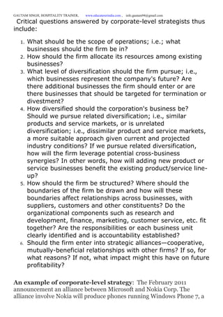 GAUTAM SINGH, HOSPITALITY TRAINER, www.educatererindia.com , info.gautam94@gmail.com
Critical questions answered by corporate-level strategists thus
include:
1. What should be the scope of operations; i.e.; what
businesses should the firm be in?
2. How should the firm allocate its resources among existing
businesses?
3. What level of diversification should the firm pursue; i.e.,
which businesses represent the company's future? Are
there additional businesses the firm should enter or are
there businesses that should be targeted for termination or
divestment?
4. How diversified should the corporation's business be?
Should we pursue related diversification; i.e., similar
products and service markets, or is unrelated
diversification; i.e., dissimilar product and service markets,
a more suitable approach given current and projected
industry conditions? If we pursue related diversification,
how will the firm leverage potential cross-business
synergies? In other words, how will adding new product or
service businesses benefit the existing product/service line-
up?
5. How should the firm be structured? Where should the
boundaries of the firm be drawn and how will these
boundaries affect relationships across businesses, with
suppliers, customers and other constituents? Do the
organizational components such as research and
development, finance, marketing, customer service, etc. fit
together? Are the responsibilities or each business unit
clearly identified and is accountability established?
6. Should the firm enter into strategic alliances—cooperative,
mutually-beneficial relationships with other firms? If so, for
what reasons? If not, what impact might this have on future
profitability?
An example of corporate-level strategy: The February 2011
announcement an alliance between Microsoft and Nokia Corp. The
alliance involve Nokia will produce phones running Windows Phone 7, a
 
