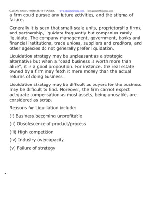 GAUTAM SINGH, HOSPITALITY TRAINER, www.educatererindia.com , info.gautam94@gmail.com
a firm could pursue any future activities, and the stigma of
failure.
Generally it is seen that small-scale units, proprietorship firms,
and partnership, liquidate frequently but companies rarely
liquidate. The company management, government, banks and
financial institutions, trade unions, suppliers and creditors, and
other agencies do not generally prefer liquidation.
Liquidation strategy may be unpleasant as a strategic
alternative but when a "dead business is worth more than
alive", it is a good proposition. For instance, the real estate
owned by a firm may fetch it more money than the actual
returns of doing business.
Liquidation strategy may be difficult as buyers for the business
may be difficult to find. Moreover, the firm cannot expect
adequate compensation as most assets, being unusable, are
considered as scrap.
Reasons for Liquidation include:
(i) Business becoming unprofitable
(ii) Obsolescence of product/process
(iii) High competition
(iv) Industry overcapacity
(v) Failure of strategy

 