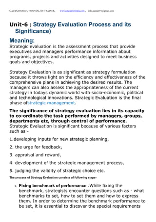 GAUTAM SINGH, HOSPITALITY TRAINER, www.educatererindia.com , info.gautam94@gmail.com
Unit-6 ( Strategy Evaluation Process and its
Significance)
Meaning:
Strategic evaluation is the assessment process that provide
executives and managers performance information about
programs, projects and activities designed to meet business
goals and objectives.
Strategy Evaluation is as significant as strategy formulation
because it throws light on the efficiency and effectiveness of the
comprehensive plans in achieving the desired results. The
managers can also assess the appropriateness of the current
strategy in todays dynamic world with socio-economic, political
and technological innovations. Strategic Evaluation is the final
phase ofstrategic management.
The significance of strategy evaluation lies in its capacity
to co-ordinate the task performed by managers, groups,
departments etc, through control of performance.
Strategic Evaluation is significant because of various factors
such as -
1.developing inputs for new strategic planning,
2. the urge for feedback,
3. appraisal and reward,
4. development of the strategic management process,
5. judging the validity of strategic choice etc.
The process of Strategy Evaluation consists of following steps-
1. Fixing benchmark of performance - While fixing the
benchmark, strategists encounter questions such as - what
benchmarks to set, how to set them and how to express
them. In order to determine the benchmark performance to
be set, it is essential to discover the special requirements
 