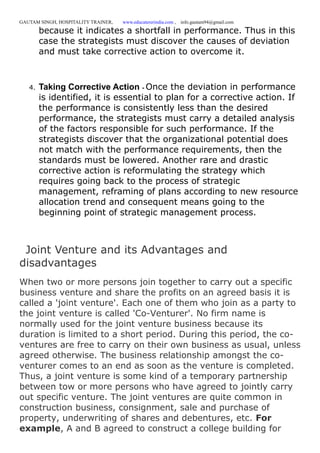 GAUTAM SINGH, HOSPITALITY TRAINER, www.educatererindia.com , info.gautam94@gmail.com
because it indicates a shortfall in performance. Thus in this
case the strategists must discover the causes of deviation
and must take corrective action to overcome it.
4. Taking Corrective Action - Once the deviation in performance
is identified, it is essential to plan for a corrective action. If
the performance is consistently less than the desired
performance, the strategists must carry a detailed analysis
of the factors responsible for such performance. If the
strategists discover that the organizational potential does
not match with the performance requirements, then the
standards must be lowered. Another rare and drastic
corrective action is reformulating the strategy which
requires going back to the process of strategic
management, reframing of plans according to new resource
allocation trend and consequent means going to the
beginning point of strategic management process.
Joint Venture and its Advantages and
disadvantages
When two or more persons join together to carry out a specific
business venture and share the profits on an agreed basis it is
called a 'joint venture'. Each one of them who join as a party to
the joint venture is called 'Co-Venturer'. No firm name is
normally used for the joint venture business because its
duration is limited to a short period. During this period, the co-
ventures are free to carry on their own business as usual, unless
agreed otherwise. The business relationship amongst the co-
venturer comes to an end as soon as the venture is completed.
Thus, a joint venture is some kind of a temporary partnership
between tow or more persons who have agreed to jointly carry
out specific venture. The joint ventures are quite common in
construction business, consignment, sale and purchase of
property, underwriting of shares and debentures, etc. For
example, A and B agreed to construct a college building for
 