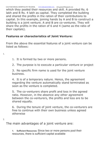 GAUTAM SINGH, HOSPITALITY TRAINER, www.educatererindia.com , info.gautam94@gmail.com
which they pooled their resources and skill. A provided Rs. 6
lakh and B Rs. 4 lakh as capital. They completed the building
and shared the profits in the ration of their contributions to
capital. In this example, joining hands by A and B to construct a
building is a joint venture. A and B are co-ventures. They will
share the profits in the ration of 6 and 4 (same as the ratio of
their capitals).
Features or characteristics of Joint Venture:
From the above the essential features of a joint venture can be
listed as follows:
1.
1. It is formed by two or more persons.
2. The purpose is to execute a particular venture or project
3. No specific firm name is used for the joint venture
business.
4. It is of a temporary nature. Hence, the agreement
regarding the venture automatically stand terminated as
soon as the venture is completed.
5. The co-venturers share profit and loss in the agreed
ratio. However, in the absence any other agreement
between the co-venturers, the profits and loss are to be
shared equally.
6. During the tenure of joint venture, the co-venturers are
free to continue with their own business unless agreed
otherwise
2.
The main advantages of a joint venture are:
1. Sufficient Resources: Since two or more persons pool their
resources, there is sufficient capital available
 