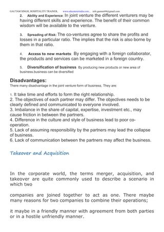 GAUTAM SINGH, HOSPITALITY TRAINER, www.educatererindia.com , info.gautam94@gmail.com
2. Ability and Experience: In joint venture the different venturers may be
having different skills and experience. The benefit of their common
wisdom will be available to the venture.
3. Spreading of Risk: The co-ventures agree to share the profits and
losses in a particular ratio. The implies that the risk is also borne by
them in that ratio.
4. Access to new markets: By engaging with a foreign collaborator,
the products and services can be marketed in a foreign country.
5. Diversification of business By producing new products or new area of
business.business can be diversified
Disadvantages:
There many disadvantage in the joint venture form of business. They are:
1. It take time and efforts to form the right relationship.
2. The objectives of each partner may differ. The objectives needs to be
clearly defined and communicated to everyone involved.
3. Imbalance in the share of capital, expertise, investment etc., may
cause friction in between the partners.
4. Difference in the culture and style of business lead to poor co-
operation.
5. Lack of assuming responsibility by the partners may lead the collapse
of business.
6. Lack of communication between the partners may affect the business.
Takeover and Acquisition
In the corporate world, the terms merger, acquisition, and
takeover are quite commonly used to describe a scenario in
which two
companies are joined together to act as one. There maybe
many reasons for two companies to combine their operations;
it maybe in a friendly manner with agreement from both parties
or in a hostile unfriendly manner.
 