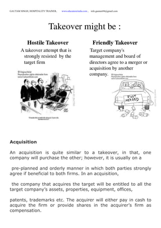 GAUTAM SINGH, HOSPITALITY TRAINER, www.educatererindia.com , info.gautam94@gmail.com
Acquisition
An acquisition is quite similar to a takeover, in that, one
company will purchase the other; however, it is usually on a
pre-planned and orderly manner in which both parties strongly
agree if beneficial to both firms. In an acquisition,
the company that acquires the target will be entitled to all the
target company’s assets, properties, equipment, offices,
patents, trademarks etc. The acquirer will either pay in cash to
acquire the firm or provide shares in the acquirer’s firm as
compensation.
 