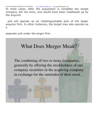 GAUTAM SINGH, HOSPITALITY TRAINER, www.educatererindia.com , info.gautam94@gmail.com
In most cases, after the acquisition is complete the target
company will not exist, and would have been swallowed up by
the acquirer
and will operate as an indistinguishable part of the larger
acquirer firm. In other instances, the target may also operate as
a
separate unit under the larger firm.
 