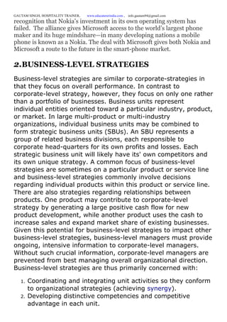 GAUTAM SINGH, HOSPITALITY TRAINER, www.educatererindia.com , info.gautam94@gmail.com
recognition that Nokia’s investment in its own operating system has
failed. The alliance gives Microsoft access to the world’s largest phone
maker and its huge mindshare—in many developing nations a mobile
phone is known as a Nokia. The deal with Microsoft gives both Nokia and
Microsoft a route to the future in the smart-phone market.
2.BUSINESS-LEVEL STRATEGIES
Business-level strategies are similar to corporate-strategies in
that they focus on overall performance. In contrast to
corporate-level strategy, however, they focus on only one rather
than a portfolio of businesses. Business units represent
individual entities oriented toward a particular industry, product,
or market. In large multi-product or multi-industry
organizations, individual business units may be combined to
form strategic business units (SBUs). An SBU represents a
group of related business divisions, each responsible to
corporate head-quarters for its own profits and losses. Each
strategic business unit will likely have its' own competitors and
its own unique strategy. A common focus of business-level
strategies are sometimes on a particular product or service line
and business-level strategies commonly involve decisions
regarding individual products within this product or service line.
There are also strategies regarding relationships between
products. One product may contribute to corporate-level
strategy by generating a large positive cash flow for new
product development, while another product uses the cash to
increase sales and expand market share of existing businesses.
Given this potential for business-level strategies to impact other
business-level strategies, business-level managers must provide
ongoing, intensive information to corporate-level managers.
Without such crucial information, corporate-level managers are
prevented from best managing overall organizational direction.
Business-level strategies are thus primarily concerned with:
1. Coordinating and integrating unit activities so they conform
to organizational strategies (achieving synergy).
2. Developing distinctive competencies and competitive
advantage in each unit.
 