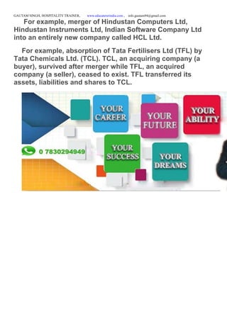 GAUTAM SINGH, HOSPITALITY TRAINER, www.educatererindia.com , info.gautam94@gmail.com
For example, merger of Hindustan Computers Ltd,
Hindustan Instruments Ltd, Indian Software Company Ltd
into an entirely new company called HCL Ltd.
For example, absorption of Tata Fertilisers Ltd (TFL) by
Tata Chemicals Ltd. (TCL). TCL, an acquiring company (a
buyer), survived after merger while TFL, an acquired
company (a seller), ceased to exist. TFL transferred its
assets, liabilities and shares to TCL.
 
