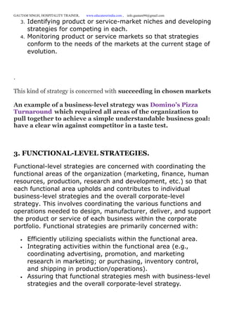 GAUTAM SINGH, HOSPITALITY TRAINER, www.educatererindia.com , info.gautam94@gmail.com
3. Identifying product or service-market niches and developing
strategies for competing in each.
4. Monitoring product or service markets so that strategies
conform to the needs of the markets at the current stage of
evolution.
.
This kind of strategy is concerned with succeeding in chosen markets
An example of a business-level strategy was Domino’s Pizza
Turnaround which required all areas of the organization to
pull together to achieve a simple understandable business goal:
have a clear win against competitor in a taste test.
3. FUNCTIONAL-LEVEL STRATEGIES.
Functional-level strategies are concerned with coordinating the
functional areas of the organization (marketing, finance, human
resources, production, research and development, etc.) so that
each functional area upholds and contributes to individual
business-level strategies and the overall corporate-level
strategy. This involves coordinating the various functions and
operations needed to design, manufacturer, deliver, and support
the product or service of each business within the corporate
portfolio. Functional strategies are primarily concerned with:
 Efficiently utilizing specialists within the functional area.
 Integrating activities within the functional area (e.g.,
coordinating advertising, promotion, and marketing
research in marketing; or purchasing, inventory control,
and shipping in production/operations).
 Assuring that functional strategies mesh with business-level
strategies and the overall corporate-level strategy.
 
