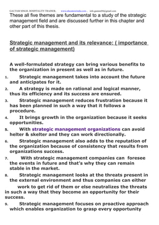 GAUTAM SINGH, HOSPITALITY TRAINER, www.educatererindia.com , info.gautam94@gmail.com
These all five themes are fundamental to a study of the strategic
management field and are discussed further in this chapter and
other part of this thesis.
Strategic management and its relevance: ( importance
of strategic management)
A well-formulated strategy can bring various benefits to
the organization in present as well as in future.
1. Strategic management takes into account the future
and anticipates for it.
2. A strategy is made on rational and logical manner,
thus its efficiency and its success are ensured.
3. Strategic management reduces frustration because it
has been planned in such a way that it follows a
procedure.
4. It brings growth in the organization because it seeks
opportunities.
5. With strategic management organizations can avoid
helter & skelter and they can work directionally.
6. Strategic management also adds to the reputation of
the organization because of consistency that results from
organizations success.
7. With strategic management companies can foresee
the events in future and that’s why they can remain
stable in the market.
8. Strategic management looks at the threats present in
the external environment and thus companies can either
work to get rid of them or else neutralizes the threats
in such a way that they become an opportunity for their
success.
9. Strategic management focuses on proactive approach
which enables organization to grasp every opportunity
 