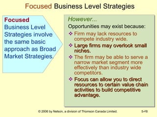 Firm may lack resources to compete industry wide. Large firms may overlook small niches. The firm may be able to serve a narrow market segment more effectively than industry wide competitors. Focus can allow you to direct resources to certain value chain activities to build competitive advantage. Focused   Business Level Strategies * However... Opportunities may exist because: Focused  Business Level Strategies involve the same basic approach as Broad Market Strategies. 