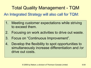 Total Quality Management - TQM Meeting customer expectations while striving to exceed them. Focusing on work activities to drive out waste. Focus on “Continuous Improvement”. Develop the flexibility to spot opportunities to simultaneously increase differentiation and /or drive out costs. An Integrated Strategy will also call for TQM: 