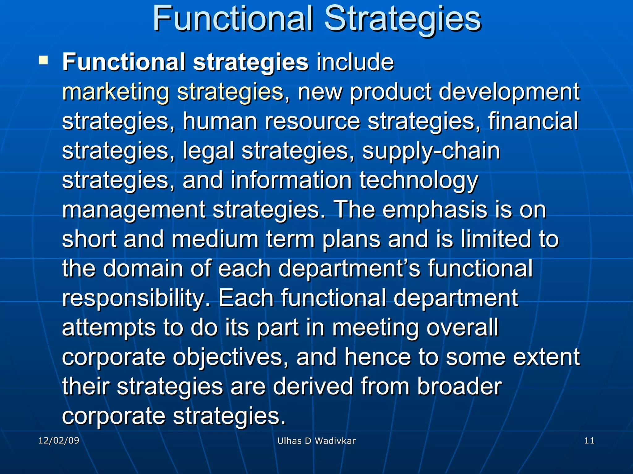 Functional Strategies Functional strategies  include  marketing strategies , new product development strategies, human resource strategies, financial strategies, legal strategies, supply-chain strategies, and information technology management strategies. The emphasis is on short and medium term plans and is limited to the domain of each department’s functional responsibility. Each functional department attempts to do its part in meeting overall corporate objectives, and hence to some extent their strategies are derived from broader corporate strategies. 