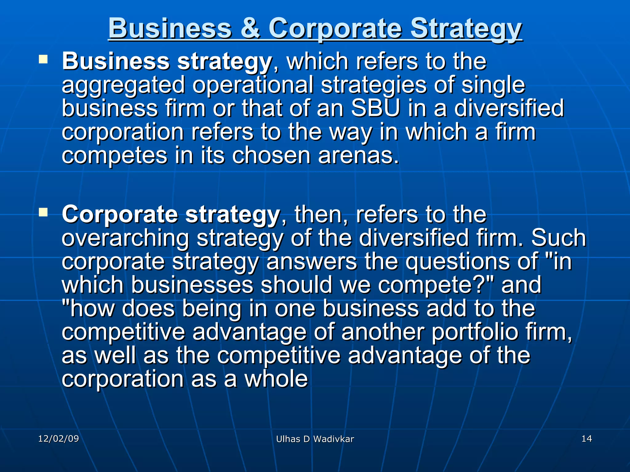 Business & Corporate Strategy Business strategy , which refers to the aggregated operational strategies of single business firm or that of an SBU in a diversified corporation refers to the way in which a firm competes in its chosen arenas. Corporate strategy , then, refers to the overarching strategy of the diversified firm. Such corporate strategy answers the questions of "in which businesses should we compete?" and "how does being in one business add to the competitive advantage of another portfolio firm, as well as the competitive advantage of the corporation as a whole   