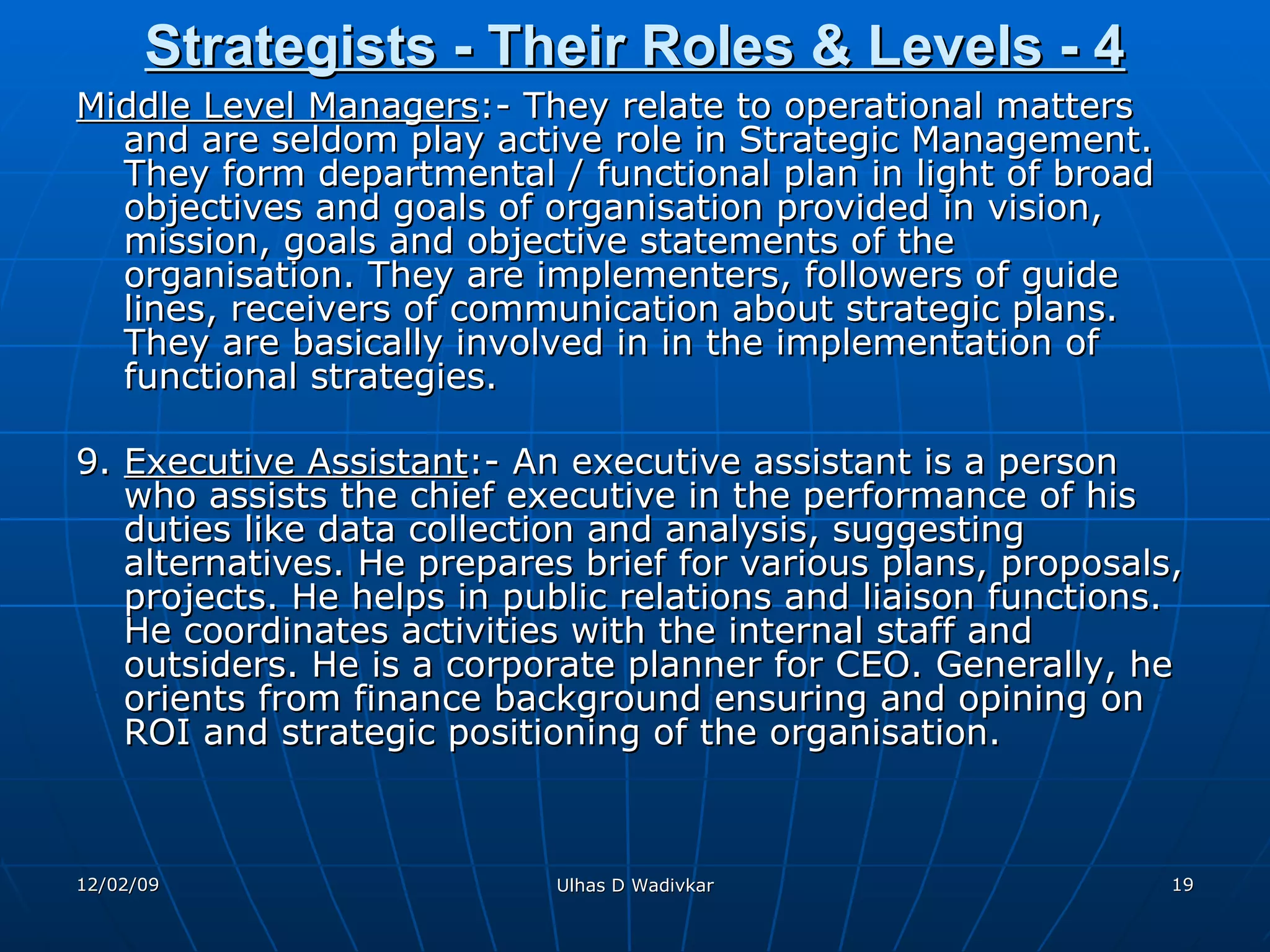 Strategists - Their Roles & Levels - 4 Middle Level Managers :- They relate to operational matters and are seldom play active role in Strategic Management. They form departmental / functional plan in light of broad objectives and goals of organisation provided in vision, mission, goals and objective statements of the organisation. They are implementers, followers of guide lines, receivers of communication about strategic plans. They are basically involved in in the implementation of functional strategies. 9.  Executive Assistant :- An executive assistant is a person who assists the chief executive in the performance of his duties like data collection and analysis, suggesting alternatives. He prepares brief for various plans, proposals, projects. He helps in public relations and liaison functions. He coordinates activities with the internal staff and outsiders. He is a corporate planner for CEO. Generally, he orients from finance background ensuring and opining on ROI and strategic positioning of the organisation. 