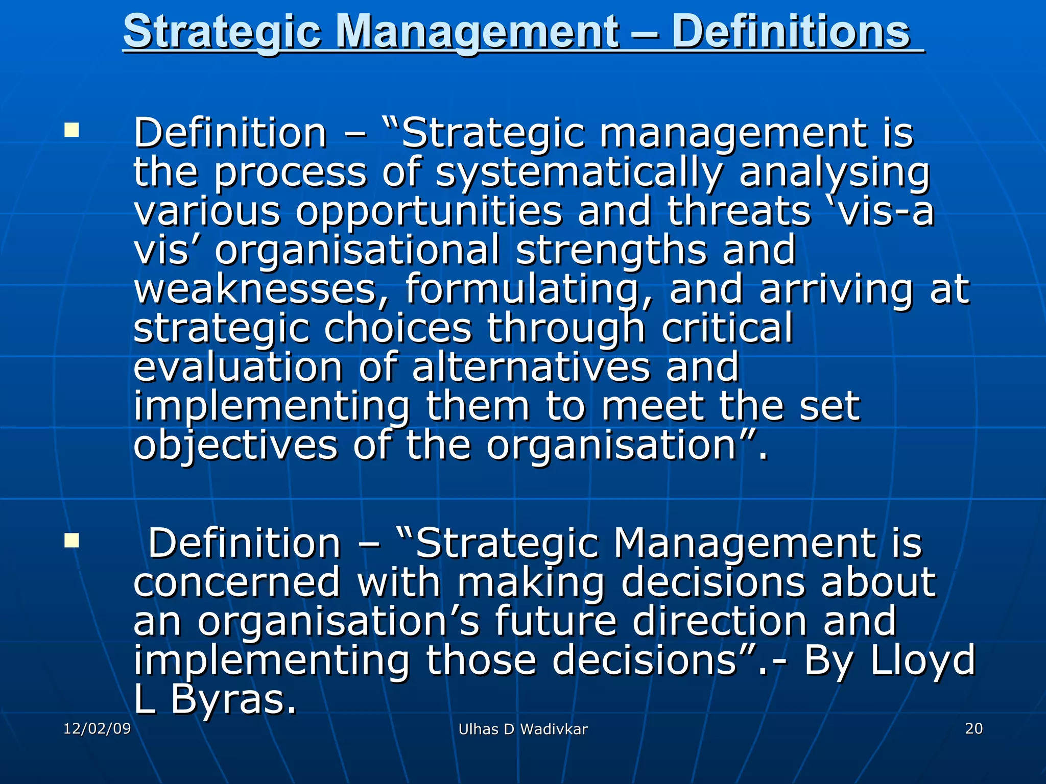Strategic Management – Definitions  Definition – “Strategic management is the process of systematically analysing various opportunities and threats ‘vis-a vis’ organisational strengths and weaknesses, formulating, and arriving at strategic choices through critical evaluation of alternatives and implementing them to meet the set objectives of the organisation”.  Definition – “Strategic Management is concerned with making decisions about an organisation’s future direction and implementing those decisions”.- By Lloyd L Byras. 