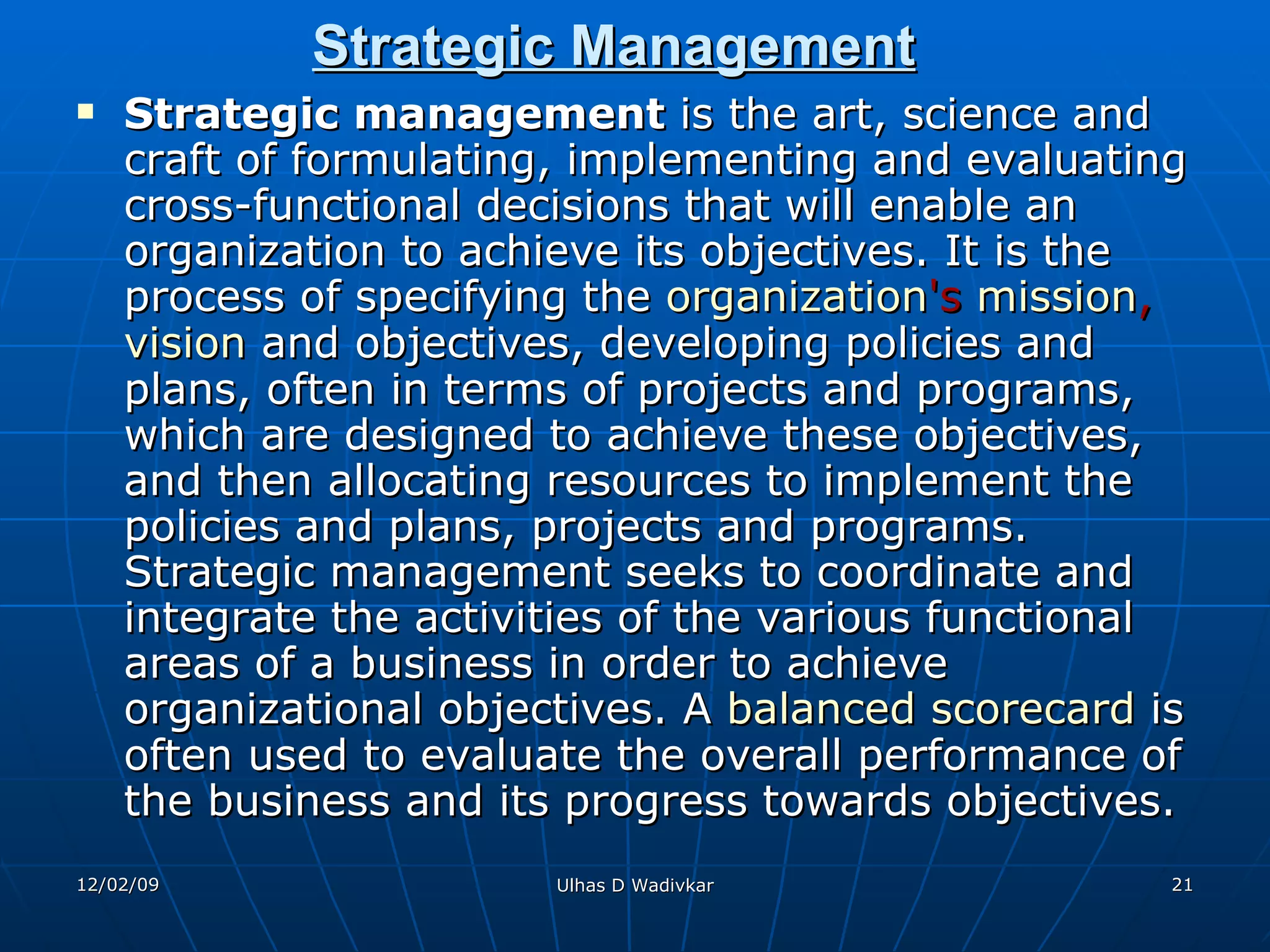 Strategic Management Strategic management  is the art, science and craft of formulating, implementing and evaluating cross-functional decisions that will enable an organization to achieve its objectives. It is the process of specifying the  organization 's  mission ,  vision  and objectives, developing policies and plans, often in terms of projects and programs, which are designed to achieve these objectives, and then allocating resources to implement the policies and plans, projects and programs. Strategic management seeks to coordinate and integrate the activities of the various functional areas of a business in order to achieve organizational objectives. A  balanced scorecard  is often used to evaluate the overall performance of the business and its progress towards objectives. 