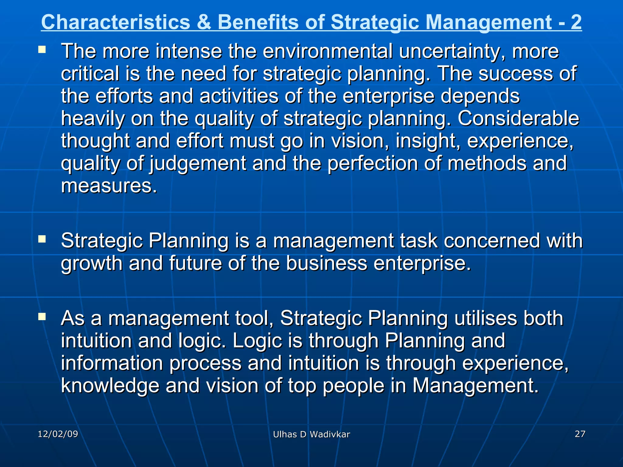 Characteristics & Benefits of Strategic Management - 2 The more intense the environmental uncertainty, more critical is the need for strategic planning. The success of the efforts and activities of the enterprise depends heavily on the quality of strategic planning. Considerable thought and effort must go in vision, insight, experience, quality of judgement and the perfection of methods and measures. Strategic Planning is a management task concerned with growth and future of the business enterprise. As a management tool, Strategic Planning utilises both intuition and logic. Logic is through Planning and information process and intuition is through experience, knowledge and vision of top people in Management. 