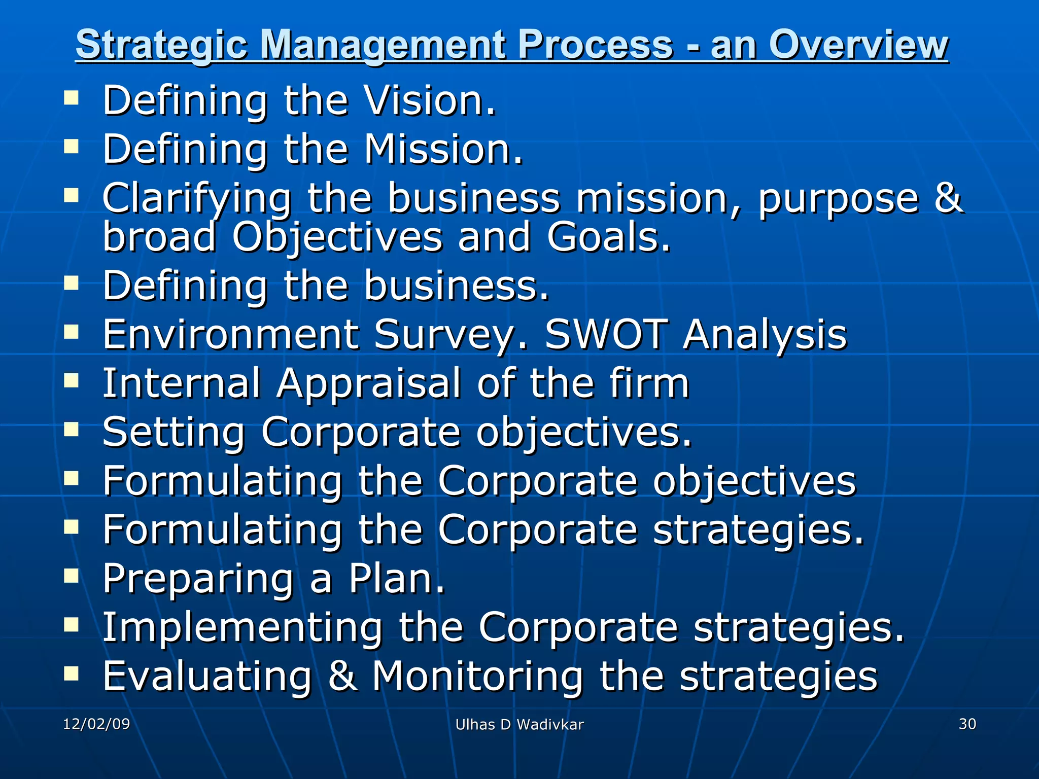 Strategic Management Process - an Overview   Defining the Vision.  Defining the Mission. Clarifying the business mission, purpose & broad Objectives and Goals. Defining the business. Environment Survey. SWOT Analysis Internal Appraisal of the firm  Setting Corporate objectives. Formulating the Corporate objectives Formulating the Corporate strategies. Preparing a Plan. Implementing the Corporate strategies. Evaluating & Monitoring the strategies 