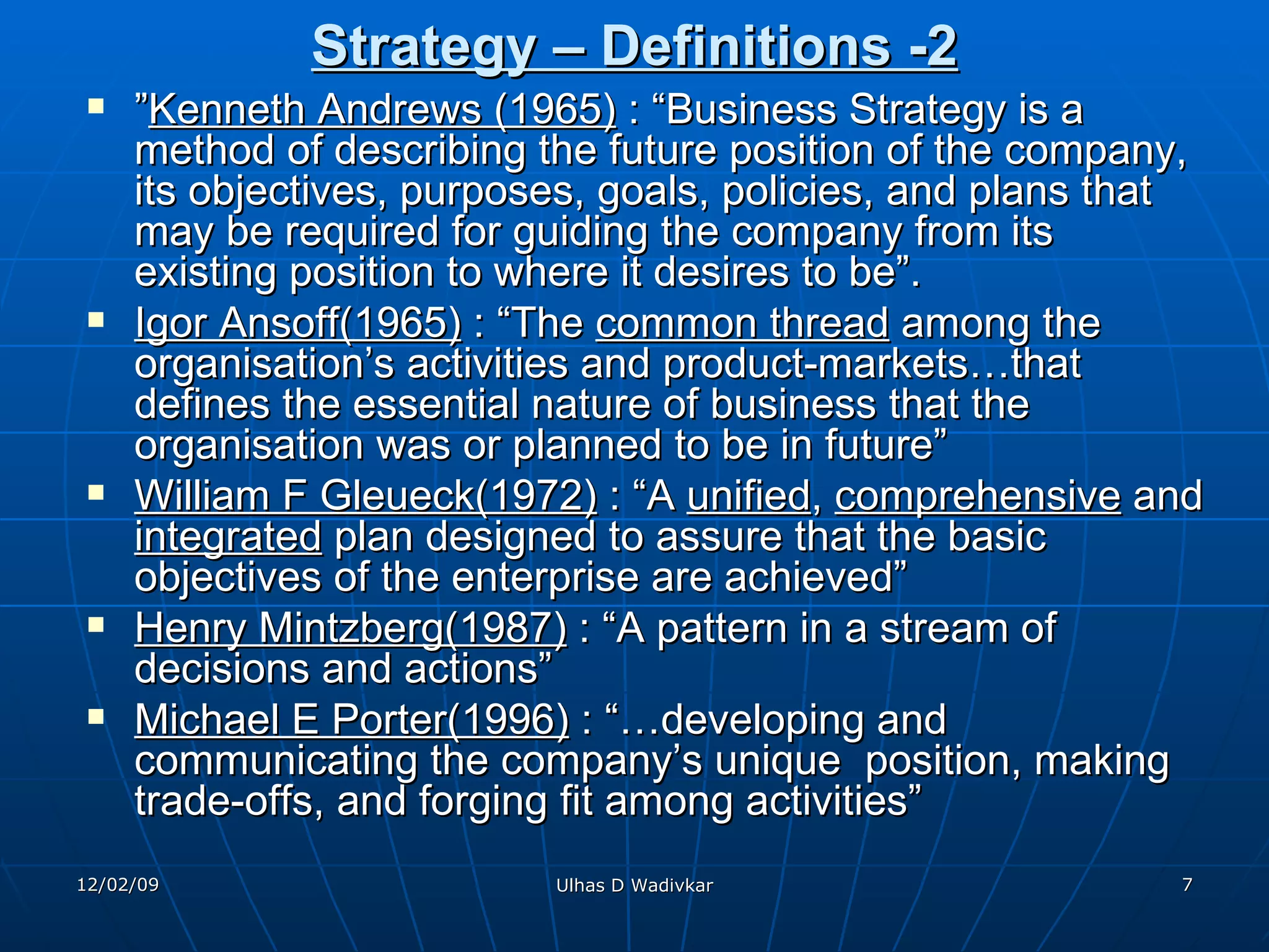 Strategy – Definitions -2 ” Kenneth Andrews (1965)  : “Business Strategy is a method of describing the future position of the company, its objectives, purposes, goals, policies, and plans that may be required for guiding the company from its existing position to where it desires to be”. Igor Ansoff(1965)  : “The  common thread  among the organisation’s activities and product-markets…that defines the essential nature of business that the organisation was or planned to be in future” William F Gleueck(1972)  : “A  unified ,  comprehensive  and  integrated  plan designed to assure that the basic objectives of the enterprise are achieved” Henry Mintzberg(1987)  : “A pattern in a stream of decisions and actions” Michael E Porter(1996)  : “…developing and communicating the company’s unique  position, making trade-offs, and forging fit among activities” 