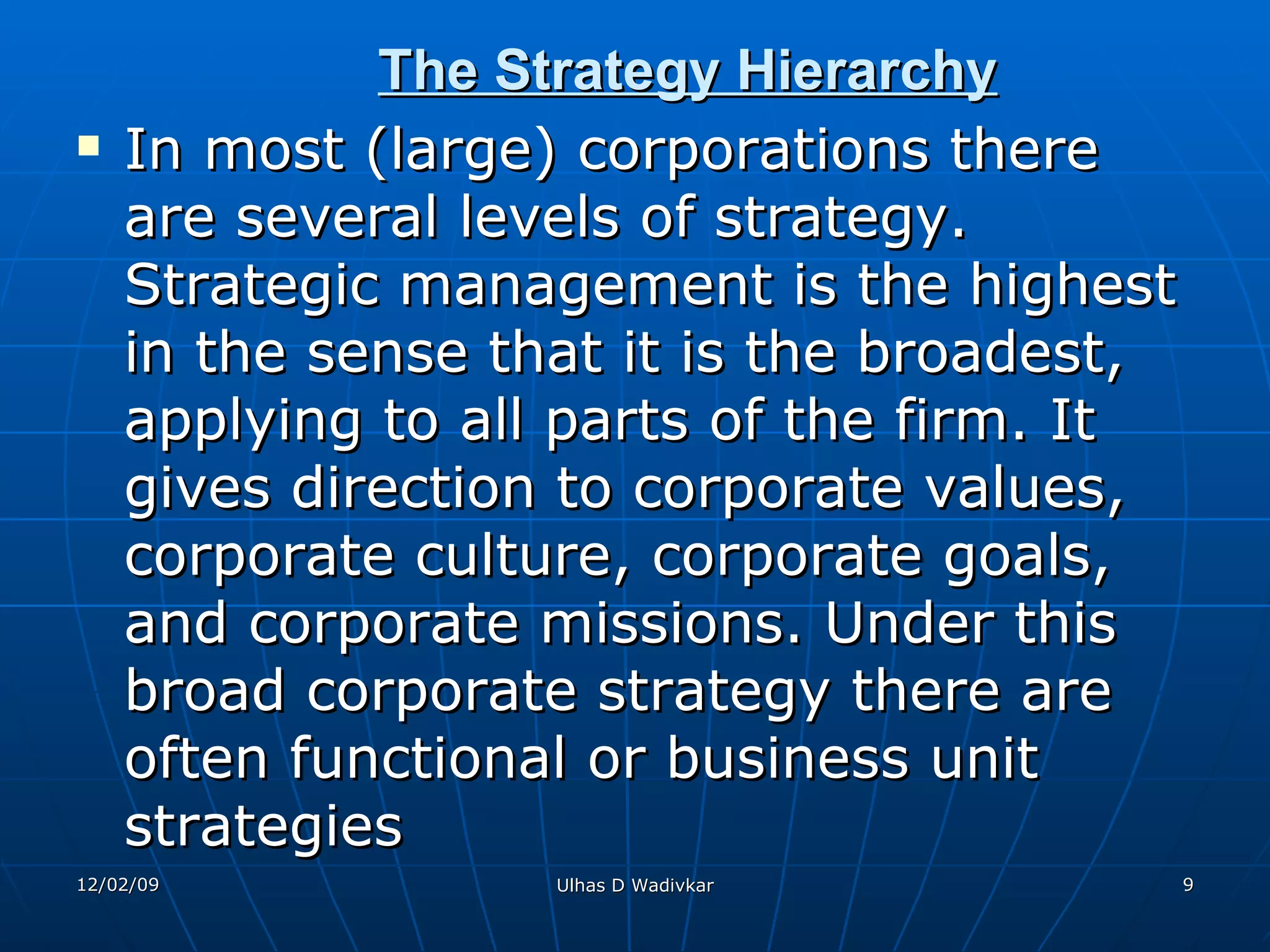 The Strategy Hierarchy   In most (large) corporations there are several levels of strategy. Strategic management is the highest in the sense that it is the broadest, applying to all parts of the firm. It gives direction to corporate values, corporate culture, corporate goals, and corporate missions. Under this broad corporate strategy there are often functional or business unit strategies   
