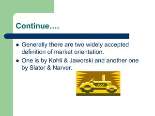 Continue….
 Generally there are two widely accepted
definition of market orientation.
 One is by Kohli & Jaworski and another one
by Slater & Narver.
 