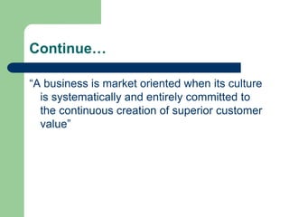 Continue…
“A business is market oriented when its culture
is systematically and entirely committed to
the continuous creation of superior customer
value”
 