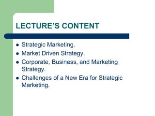 LECTURE’S CONTENT
 Strategic Marketing.
 Market Driven Strategy.
 Corporate, Business, and Marketing
Strategy.
 Challenges of a New Era for Strategic
Marketing.
 