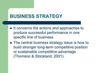 BUSINESS STRATEGY
 It concerns the actions and approaches to
produce successful performance in one
specific line of business.
 The central business strategy issue is how to
build stronger long-term competitive position
or sustainable competitive advantage
(Thomson & Strickland, 2001).
 