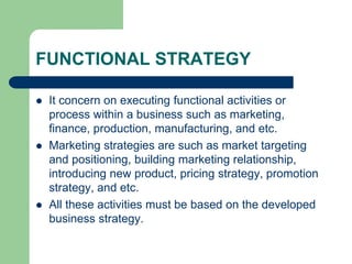 FUNCTIONAL STRATEGY
 It concern on executing functional activities or
process within a business such as marketing,
finance, production, manufacturing, and etc.
 Marketing strategies are such as market targeting
and positioning, building marketing relationship,
introducing new product, pricing strategy, promotion
strategy, and etc.
 All these activities must be based on the developed
business strategy.
 