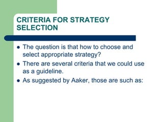 CRITERIA FOR STRATEGY
SELECTION
 The question is that how to choose and
select appropriate strategy?
 There are several criteria that we could use
as a guideline.
 As suggested by Aaker, those are such as:
 
