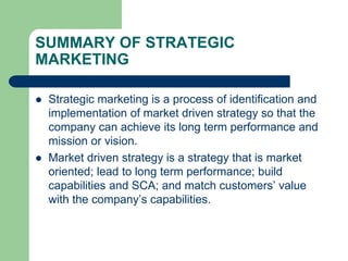 SUMMARY OF STRATEGIC
MARKETING
 Strategic marketing is a process of identification and
implementation of market driven strategy so that the
company can achieve its long term performance and
mission or vision.
 Market driven strategy is a strategy that is market
oriented; lead to long term performance; build
capabilities and SCA; and match customers’ value
with the company’s capabilities.
 
