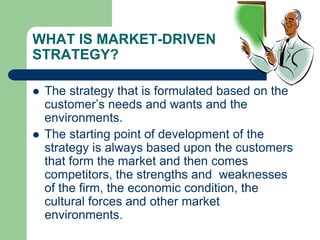 WHAT IS MARKET-DRIVEN
STRATEGY?
 The strategy that is formulated based on the
customer’s needs and wants and the
environments.
 The starting point of development of the
strategy is always based upon the customers
that form the market and then comes
competitors, the strengths and weaknesses
of the firm, the economic condition, the
cultural forces and other market
environments.
 
