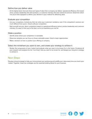 Define how you deliver value
›› At the highest level, there are three core types of value that a company can deliver: operational efficiency (the lowest
    price), product leadership (the best product), or customer intimacy (the best solution & service). Determine which
    one you’re best equipped to deliver; your decision is your method for delivering value.


Evaluate your competition
›› List your competitors. Include any that can solve your customers’ problems, even if the competitors’ solutions are
    much different from yours—they’re still your competition.
›› Rate yourself and your direct competitors based on operational efficiency (price), product leadership and customer
    intimacy. It’s easy to think you’re the best, so be as impartial as you can be.


Stake a position
›› Identify areas where your competition is vulnerable.
›› Determine whether you can focus on those vulnerable areas—they’re major opportunities.
›› Make a decision on how to position your offering or company.

Select the mindshare you want to own, and create your strategy to achieve it
›› Review the components of your market and evaluate what you want to be known for in the future. Condense all
    your research and analysis into the “one thing” that you want to be known for, and design your long-term strategy
    to achieve it.



Next Steps
Develop a brand strategy to help you communicate your positioning and solidify your value every time you touch your
market. Together, these two strategies are the essential building blocks for your business.




4      Copyright Moderandi Inc. 2013                                                  Share
                                                                                      this ebook:
 